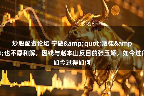 炒股配资论坛 宁做"叛徒"也不愿和解，因钱与赵本山反目的张玉娇，如今过得如何