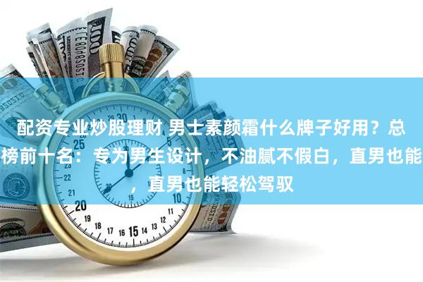 配资专业炒股理财 男士素颜霜什么牌子好用？总结出排行榜前十名：专为男生设计，不油腻不假白，直男也能轻松驾驭