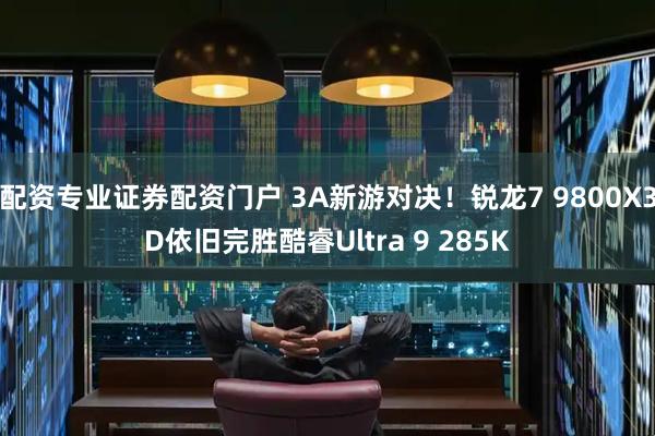 配资专业证券配资门户 3A新游对决！锐龙7 9800X3D依旧完胜酷睿Ultra 9 285K