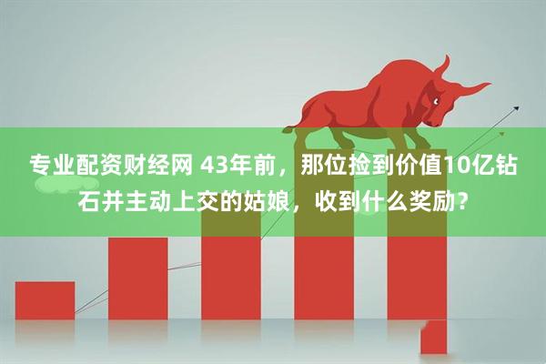 专业配资财经网 43年前，那位捡到价值10亿钻石并主动上交的姑娘，收到什么奖励？