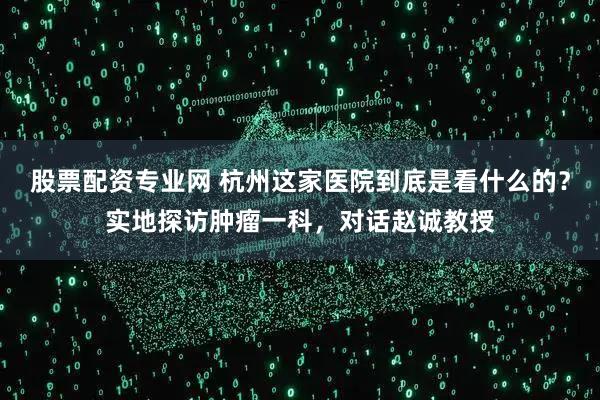 股票配资专业网 杭州这家医院到底是看什么的？实地探访肿瘤一科，对话赵诚教授