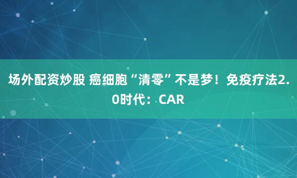 场外配资炒股 癌细胞“清零”不是梦！免疫疗法2.0时代：CAR