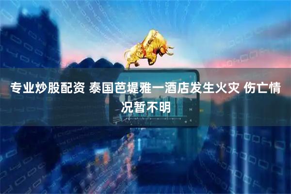 专业炒股配资 泰国芭堤雅一酒店发生火灾 伤亡情况暂不明
